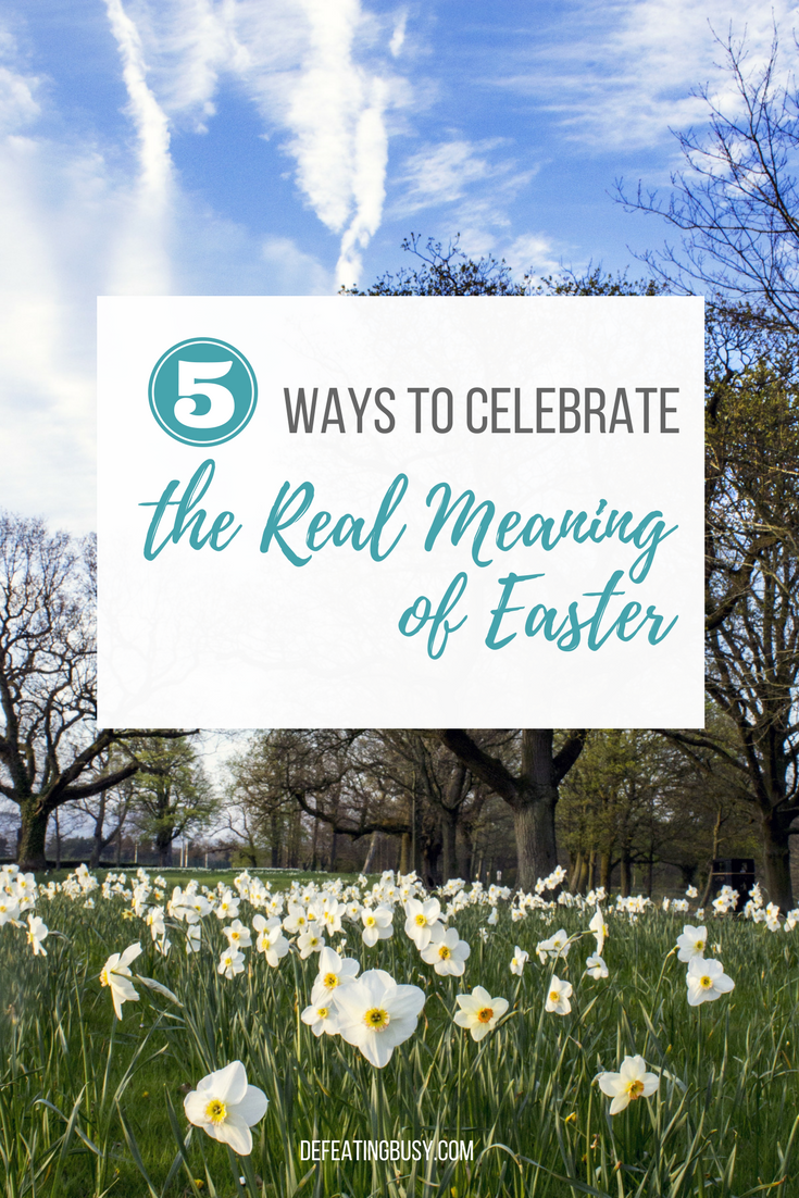 5 Simple Ways to Celebrate the Real Meaning of Easter - Defeating Busy -  Make Time for What Matters Most
