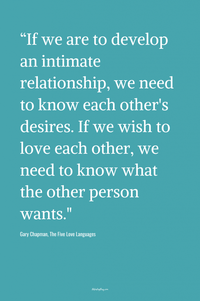 “If we are to develop an intimate relationship, we need to know each other's desires. If we wish to love each other, we need to know what the other person wants."  - Gary Chapman