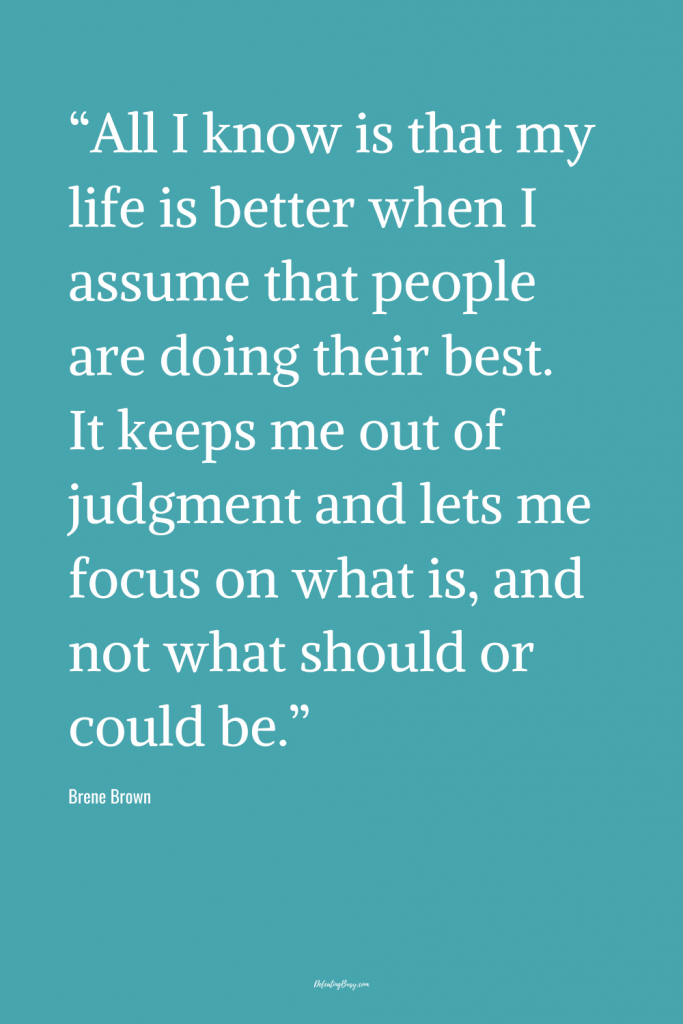 “All I know is that my life is better when I assume that people are doing their best. It keeps me out of judgment and lets me focus on what is, and not what should or could be.”